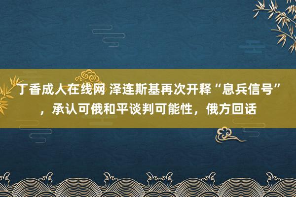 丁香成人在线网 泽连斯基再次开释“息兵信号”，承认可俄和平谈判可能性，俄方回话