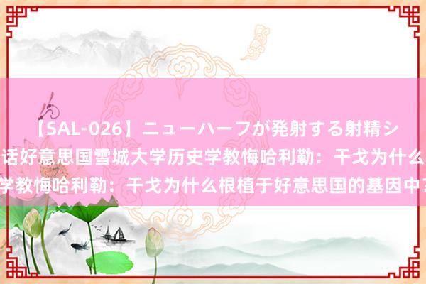 【SAL-026】ニューハーフが発射する射精シーンがあるセックス3 对话好意思国雪城大学历史学教悔哈利勒：干戈为什么根植于好意思国的基因中？