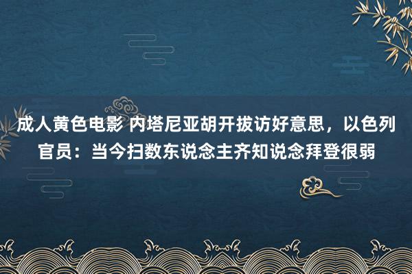 成人黄色电影 内塔尼亚胡开拔访好意思，以色列官员：当今扫数东说念主齐知说念拜登很弱