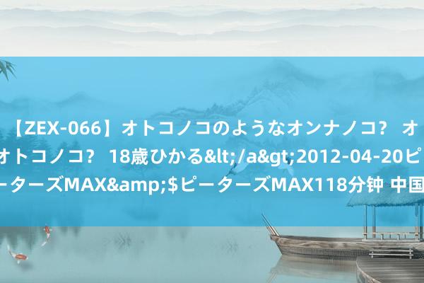 【ZEX-066】オトコノコのようなオンナノコ？ オンナノコのようなオトコノコ？ 18歳ひかる</a>2012-04-20ピーターズMAX&$ピーターズMAX118分钟 中国际交，最近有点不一般