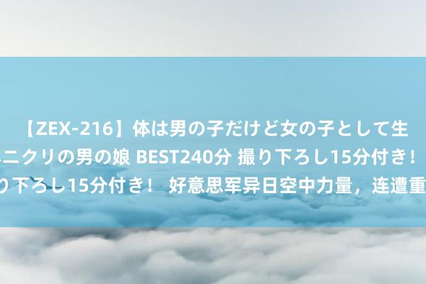 【ZEX-216】体は男の子だけど女の子として生きてる 感じやすいペニクリの男の娘 BEST240分 撮り下ろし15分付き！ 好意思军异日空中力量，连遭重创……