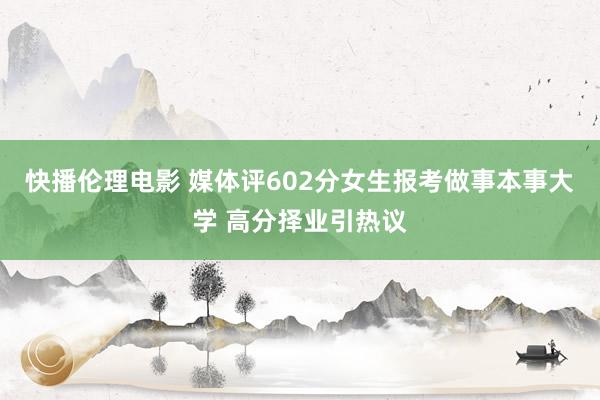 快播伦理电影 媒体评602分女生报考做事本事大学 高分择业引热议