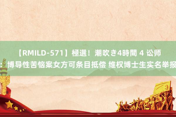 【RMILD-571】極選！潮吹き4時間 4 讼师：博导性苦恼案女方可条目抵偿 维权博士生实名举报