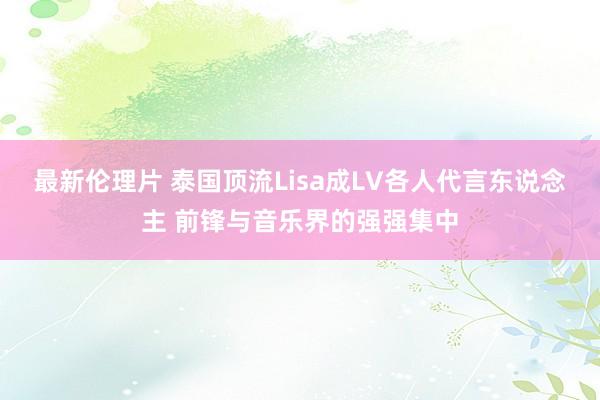 最新伦理片 泰国顶流Lisa成LV各人代言东说念主 前锋与音乐界的强强集中