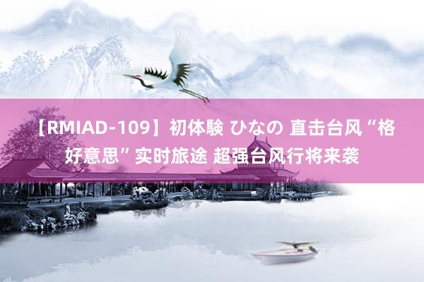 【RMIAD-109】初体験 ひなの 直击台风“格好意思”实时旅途 超强台风行将来袭