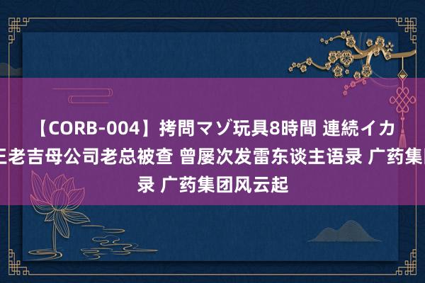 【CORB-004】拷問マゾ玩具8時間 連続イカせ調教 王老吉母公司老总被查 曾屡次发雷东谈主语录 广药集团风云起