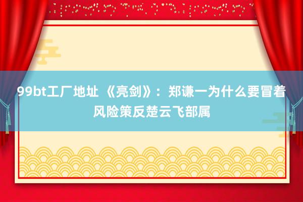 99bt工厂地址 《亮剑》：郑谦一为什么要冒着风险策反楚云飞部属