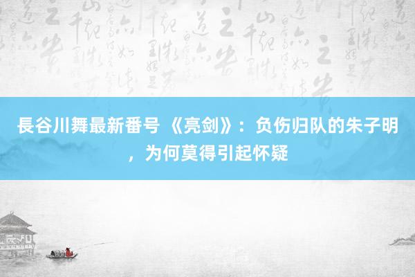 長谷川舞最新番号 《亮剑》：负伤归队的朱子明，为何莫得引起怀疑