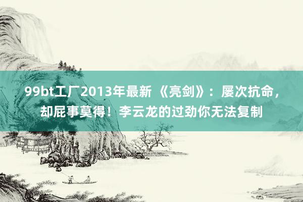 99bt工厂2013年最新 《亮剑》：屡次抗命，却屁事莫得！李云龙的过劲你无法复制