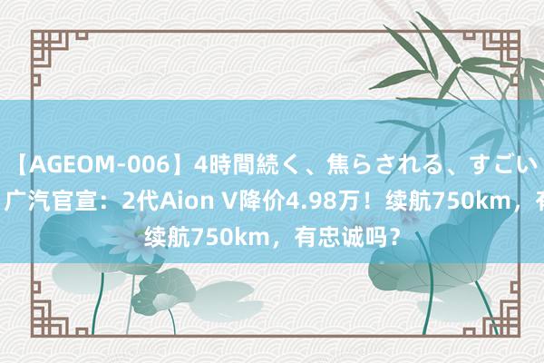 【AGEOM-006】4時間続く、焦らされる、すごい亀頭攻め 广汽官宣：2代Aion V降价4.98万！续航750km，有忠诚吗？