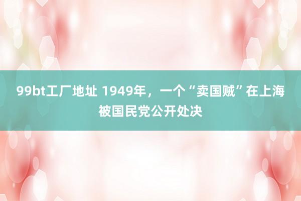 99bt工厂地址 1949年，一个“卖国贼”在上海被国民党公开处决