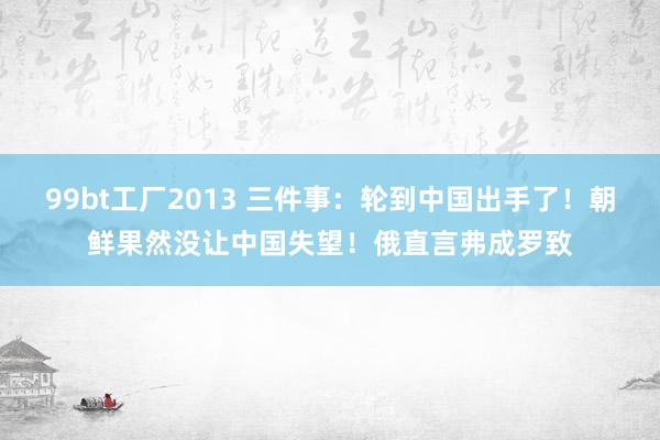 99bt工厂2013 三件事：轮到中国出手了！朝鲜果然没让中国失望！俄直言弗成罗致