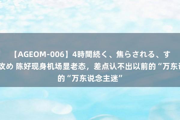 【AGEOM-006】4時間続く、焦らされる、すごい亀頭攻め 陈好现身机场显老态，差点认不出以前的“万东说念主迷”