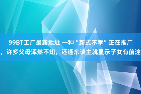 99BT工厂最新地址 一种“新式不孝”正在推广，许多父母浑然不知，还逢东谈主就显示子女有前途