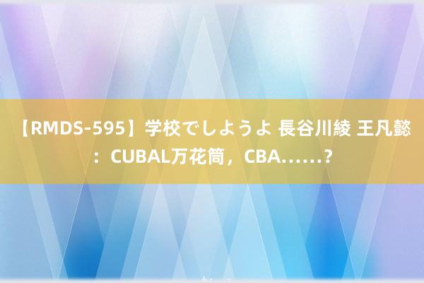 【RMDS-595】学校でしようよ 長谷川綾 王凡懿：CUBAL万花筒，CBA……？