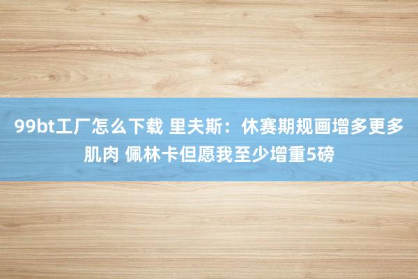 99bt工厂怎么下载 里夫斯：休赛期规画增多更多肌肉 佩林卡但愿我至少增重5磅