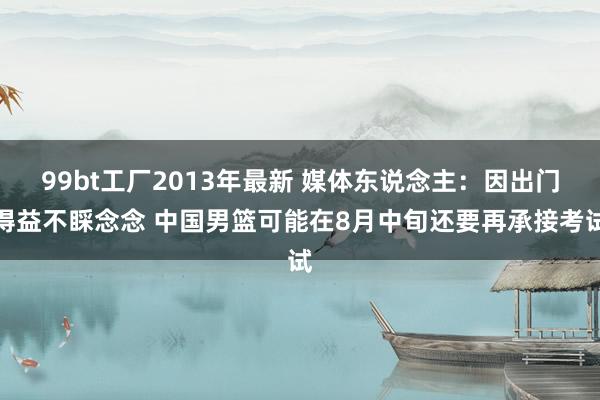 99bt工厂2013年最新 媒体东说念主：因出门得益不睬念念 中国男篮可能在8月中旬还要再承接考试