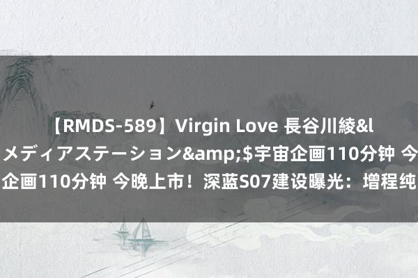 【RMDS-589】Virgin Love 長谷川綾</a>2010-05-17メディアステーション&$宇宙企画110分钟 今晚上市！深蓝S07建设曝光：增程纯电共六款车型