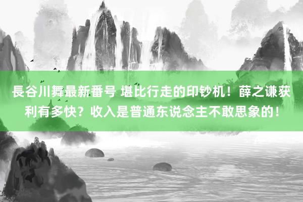 長谷川舞最新番号 堪比行走的印钞机！薛之谦获利有多快？收入是普通东说念主不敢思象的！