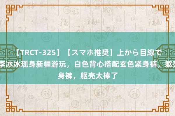 【TRCT-325】【スマホ推奨】上から目線で手コキ 李冰冰现身新疆游玩，白色背心搭配玄色紧身裤，躯壳太棒了