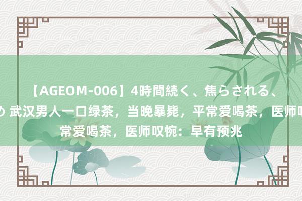 【AGEOM-006】4時間続く、焦らされる、すごい亀頭攻め 武汉男人一口绿茶，当晚暴毙，平常爱喝茶，医师叹惋：早有预兆