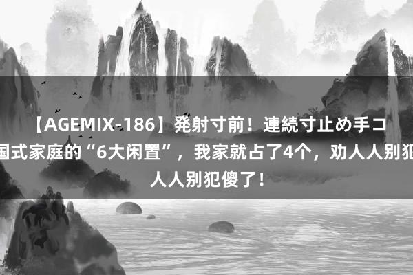 【AGEMIX-186】発射寸前！連続寸止め手コキ 中国式家庭的“6大闲置”，我家就占了4个，劝人人别犯傻了！