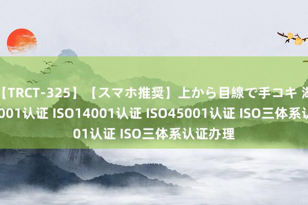 【TRCT-325】【スマホ推奨】上から目線で手コキ 湖南ISO9001认证 ISO14001认证 ISO45001认证 ISO三体系认证办理