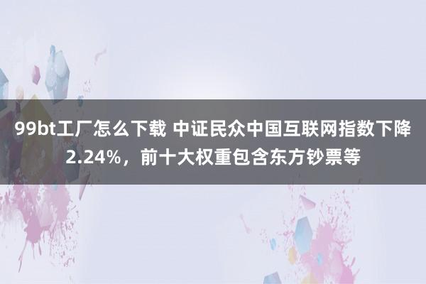 99bt工厂怎么下载 中证民众中国互联网指数下降2.24%，前十大权重包含东方钞票等