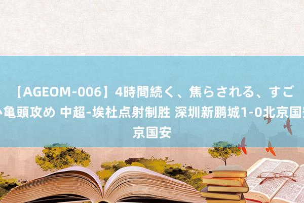 【AGEOM-006】4時間続く、焦らされる、すごい亀頭攻め 中超-埃杜点射制胜 深圳新鹏城1-0北京国安