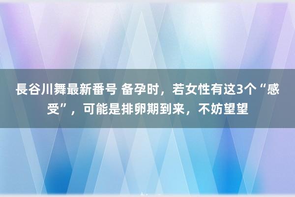 長谷川舞最新番号 备孕时，若女性有这3个“感受”，可能是排卵期到来，不妨望望