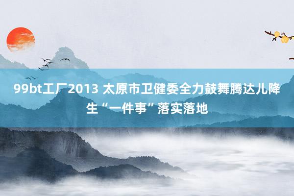 99bt工厂2013 太原市卫健委全力鼓舞腾达儿降生“一件事”落实落地