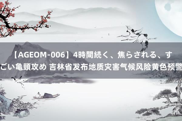 【AGEOM-006】4時間続く、焦らされる、すごい亀頭攻め 吉林省发布地质灾害气候风险黄色预警