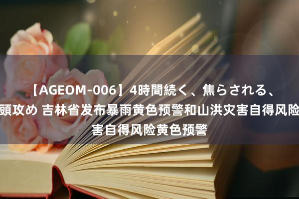 【AGEOM-006】4時間続く、焦らされる、すごい亀頭攻め 吉林省发布暴雨黄色预警和山洪灾害自得风险黄色预警