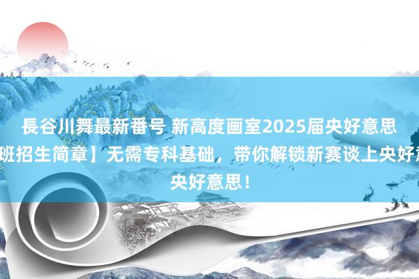 長谷川舞最新番号 新高度画室2025届央好意思史论班招生简章】无需专科基础，带你解锁新赛谈上央好意思！