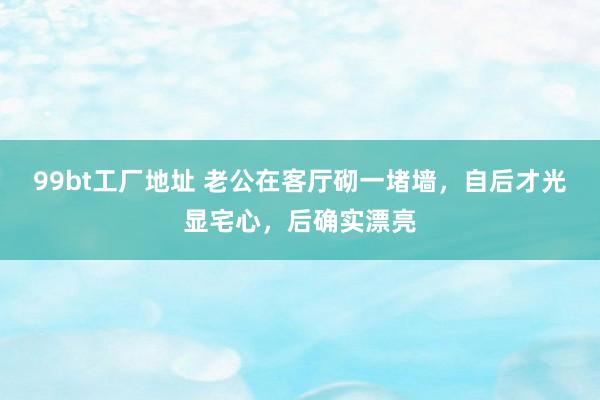 99bt工厂地址 老公在客厅砌一堵墙，自后才光显宅心，后确实漂亮