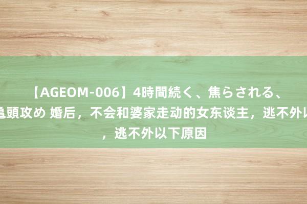 【AGEOM-006】4時間続く、焦らされる、すごい亀頭攻め 婚后，不会和婆家走动的女东谈主，逃不外以下原因