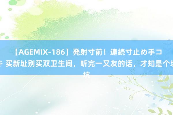 【AGEMIX-186】発射寸前！連続寸止め手コキ 买新址别买双卫生间，听完一又友的话，才知是个坑