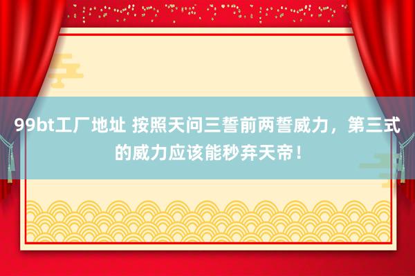 99bt工厂地址 按照天问三誓前两誓威力，第三式的威力应该能秒弃天帝！