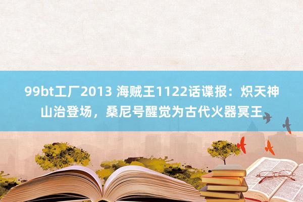 99bt工厂2013 海贼王1122话谍报：炽天神山治登场，桑尼号醒觉为古代火器冥王