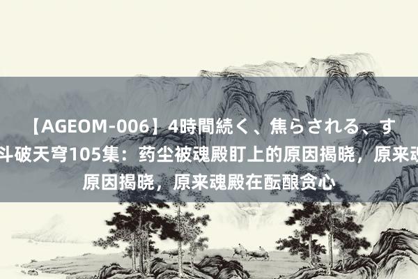 【AGEOM-006】4時間続く、焦らされる、すごい亀頭攻め 斗破天穹105集：药尘被魂殿盯上的原因揭晓，原来魂殿在酝酿贪心