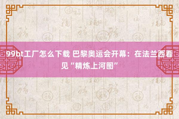 99bt工厂怎么下载 巴黎奥运会开幕：在法兰西看见“精炼上河图”