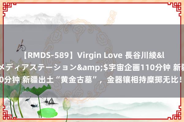 【RMDS-589】Virgin Love 長谷川綾</a>2010-05-17メディアステーション&$宇宙企画110分钟 新疆出土“黄金古墓”，金器镶相持糜掷无比！墓主是谁成渊博之谜