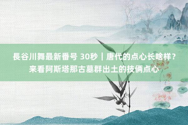 長谷川舞最新番号 30秒｜唐代的点心长啥样？来看阿斯塔那古墓群出土的技俩点心