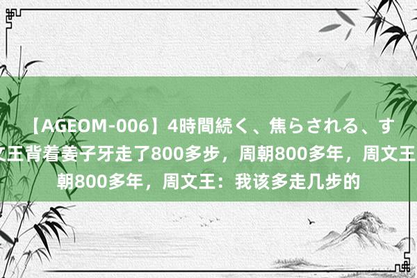 【AGEOM-006】4時間続く、焦らされる、すごい亀頭攻め 周文王背着姜子牙走了800多步，周朝800多年，周文王：我该多走几步的