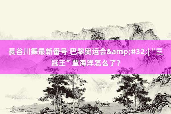 長谷川舞最新番号 巴黎奥运会&#32;|“三冠王”覃海洋怎么了？