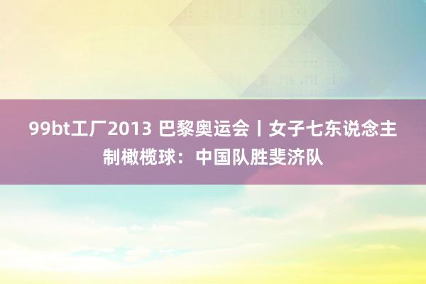 99bt工厂2013 巴黎奥运会丨女子七东说念主制橄榄球：中国队胜斐济队