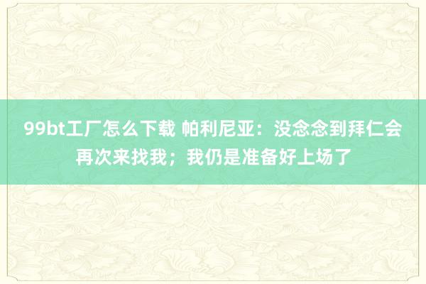 99bt工厂怎么下载 帕利尼亚：没念念到拜仁会再次来找我；我仍是准备好上场了