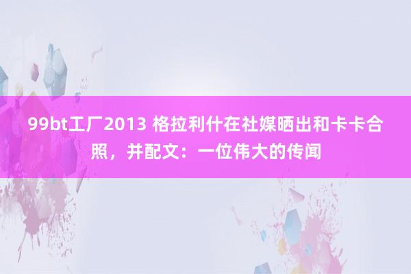 99bt工厂2013 格拉利什在社媒晒出和卡卡合照，并配文：一位伟大的传闻