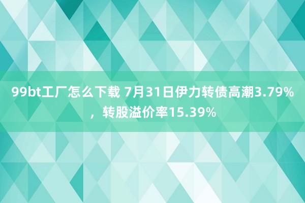 99bt工厂怎么下载 7月31日伊力转债高潮3.79%，转股溢价率15.39%