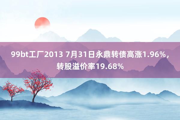 99bt工厂2013 7月31日永鼎转债高涨1.96%，转股溢价率19.68%